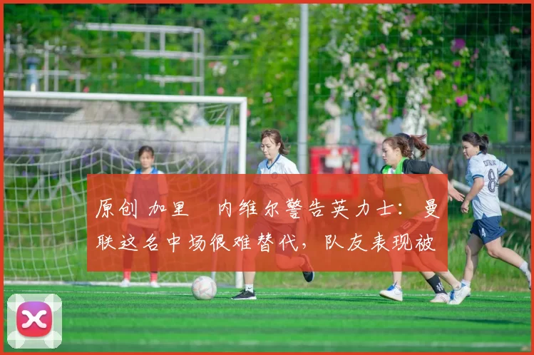 原创 加里・内维尔警告英力士：曼联这名中场很难替代，队友表现被赞 “离谱”