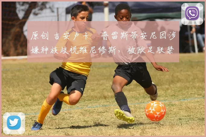 原创 吉安卢卡・普雷斯蒂安尼因涉嫌种族歧视维尼修斯，被欧足联禁赛