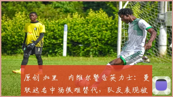 原创 加里・内维尔警告英力士:曼联这名中场很难替代,队友表现被赞 “离谱”