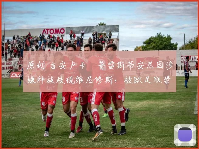 原创 吉安卢卡・普雷斯蒂安尼因涉嫌种族歧视维尼修斯，被欧足联禁赛