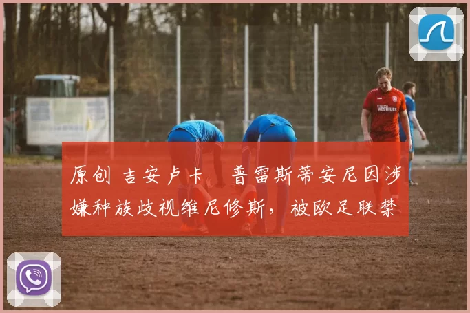 原创 吉安卢卡・普雷斯蒂安尼因涉嫌种族歧视维尼修斯,被欧足联禁赛