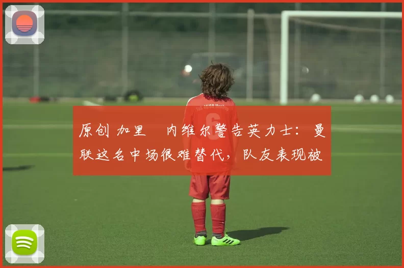 原创 加里・内维尔警告英力士：曼联这名中场很难替代，队友表现被赞 “离谱”