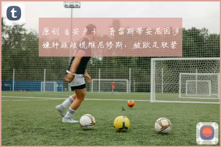 原创 吉安卢卡・普雷斯蒂安尼因涉嫌种族歧视维尼修斯，被欧足联禁赛