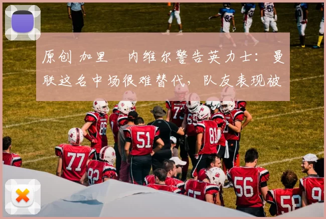 原创 加里・内维尔警告英力士：曼联这名中场很难替代，队友表现被赞 “离谱”