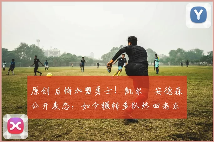 原创 后悔加盟勇士！凯尔・安德森公开表态，如今辗转多队终回老东家