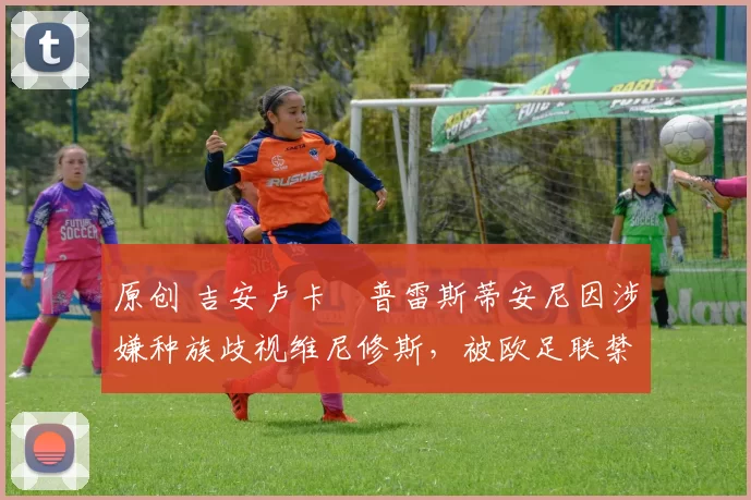 原创 吉安卢卡・普雷斯蒂安尼因涉嫌种族歧视维尼修斯，被欧足联禁赛