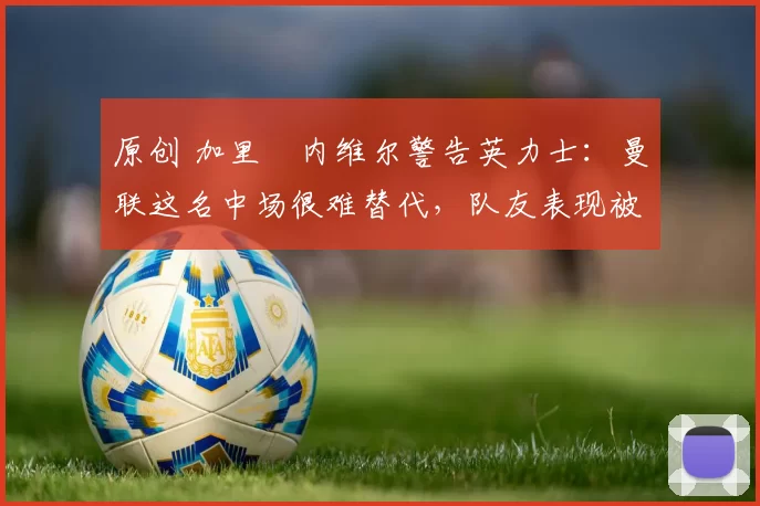 原创 加里・内维尔警告英力士：曼联这名中场很难替代，队友表现被赞 “离谱”