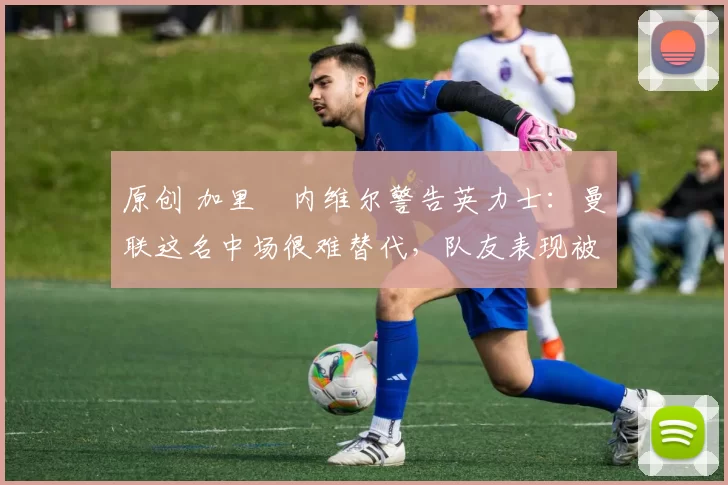 原创 加里・内维尔警告英力士：曼联这名中场很难替代，队友表现被赞 “离谱”