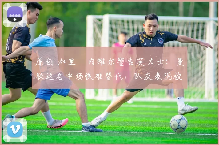 原创 加里・内维尔警告英力士：曼联这名中场很难替代，队友表现被赞 “离谱”