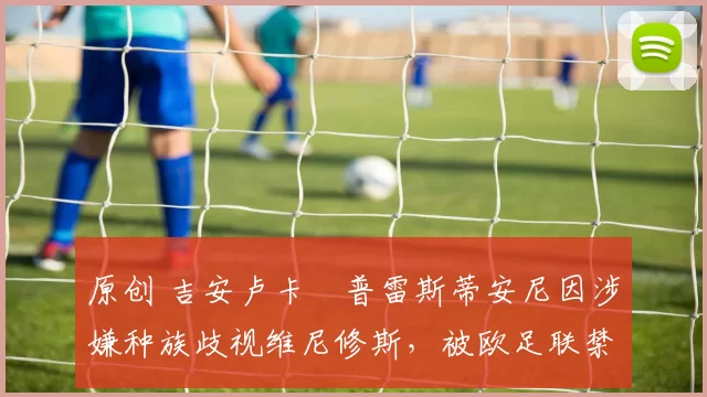 原创 吉安卢卡・普雷斯蒂安尼因涉嫌种族歧视维尼修斯，被欧足联禁赛