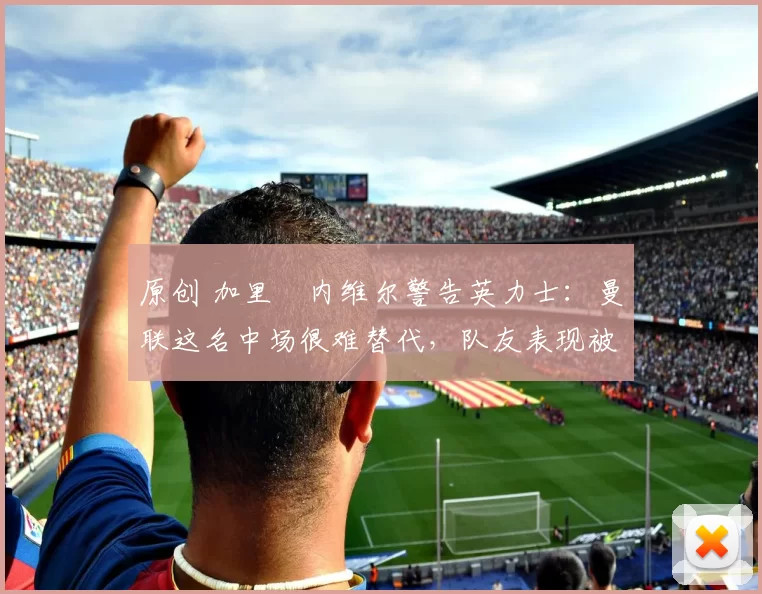 原创 加里・内维尔警告英力士：曼联这名中场很难替代，队友表现被赞 “离谱”