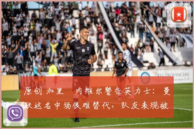 原创 加里・内维尔警告英力士：曼联这名中场很难替代，队友表现被赞 “离谱”