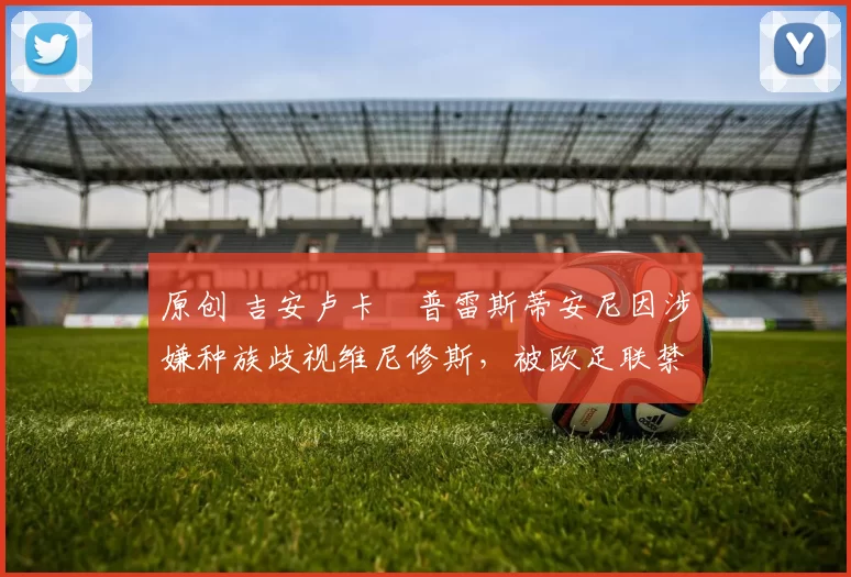 原创 吉安卢卡・普雷斯蒂安尼因涉嫌种族歧视维尼修斯，被欧足联禁赛