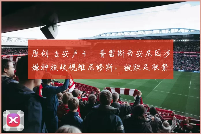 原创 吉安卢卡・普雷斯蒂安尼因涉嫌种族歧视维尼修斯，被欧足联禁赛