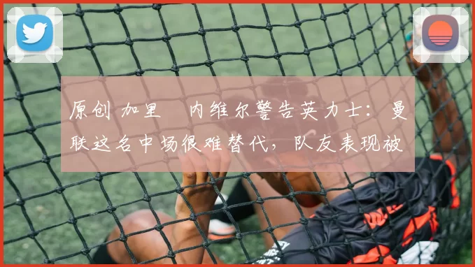 原创 加里・内维尔警告英力士：曼联这名中场很难替代，队友表现被赞 “离谱”