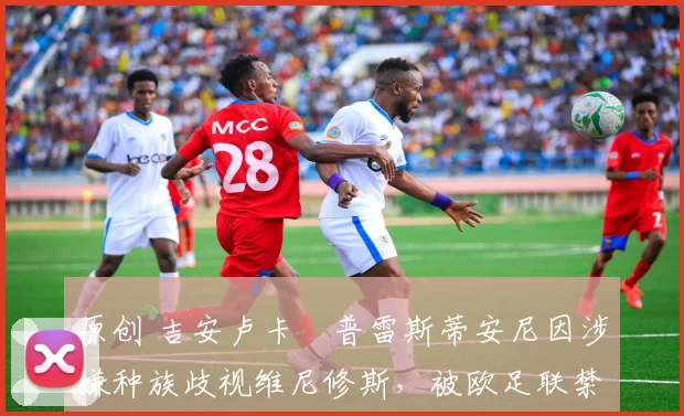 原创 吉安卢卡・普雷斯蒂安尼因涉嫌种族歧视维尼修斯,被欧足联禁赛