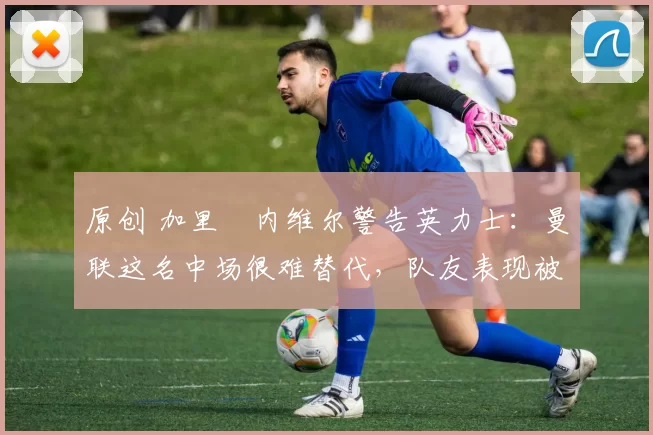 原创 加里・内维尔警告英力士：曼联这名中场很难替代，队友表现被赞 “离谱”