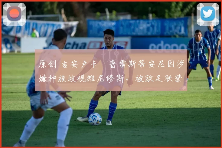 原创 吉安卢卡・普雷斯蒂安尼因涉嫌种族歧视维尼修斯，被欧足联禁赛