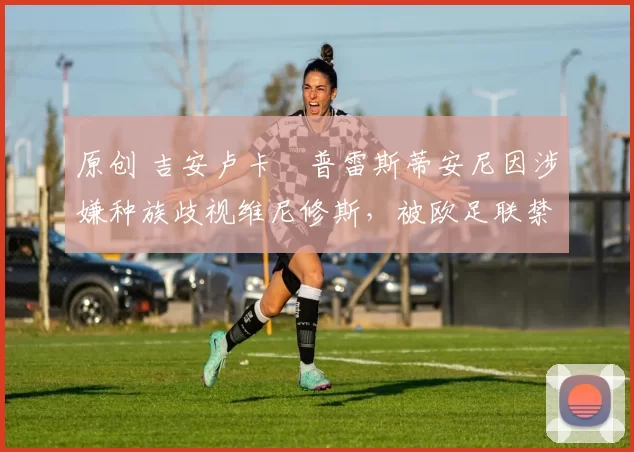 原创 吉安卢卡・普雷斯蒂安尼因涉嫌种族歧视维尼修斯，被欧足联禁赛
