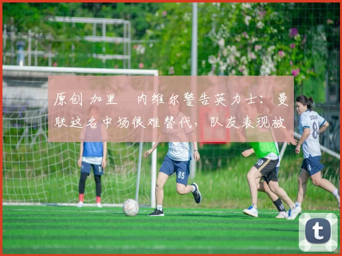 原创 加里・内维尔警告英力士:曼联这名中场很难替代,队友表现被赞 “离谱”