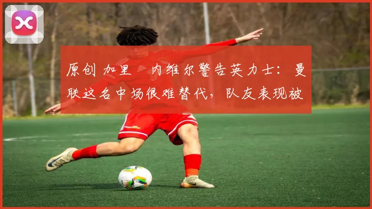原创 加里・内维尔警告英力士:曼联这名中场很难替代,队友表现被赞 “离谱”