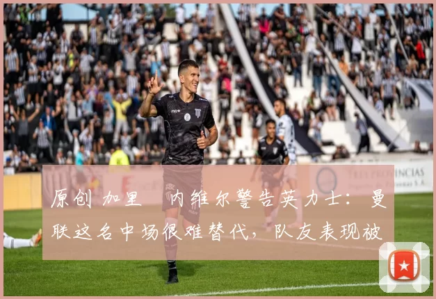 原创 加里・内维尔警告英力士：曼联这名中场很难替代，队友表现被赞 “离谱”