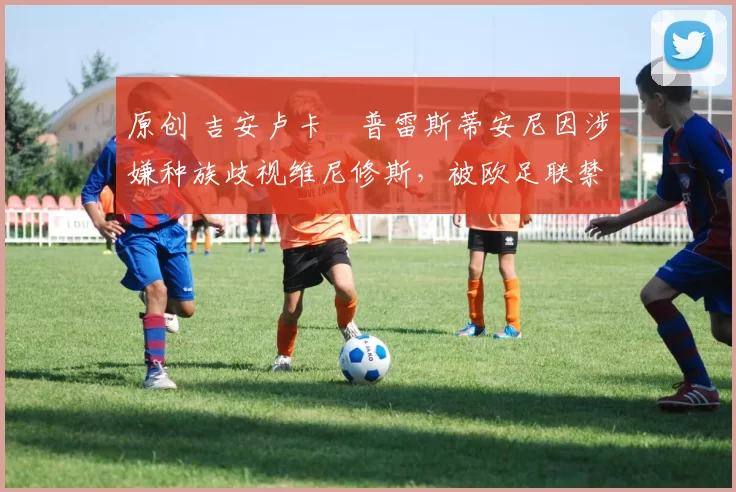 原创 吉安卢卡・普雷斯蒂安尼因涉嫌种族歧视维尼修斯，被欧足联禁赛