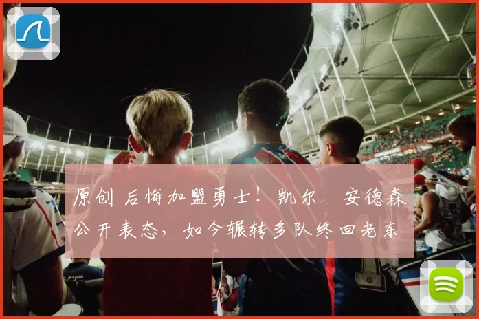 原创 后悔加盟勇士！凯尔・安德森公开表态，如今辗转多队终回老东家