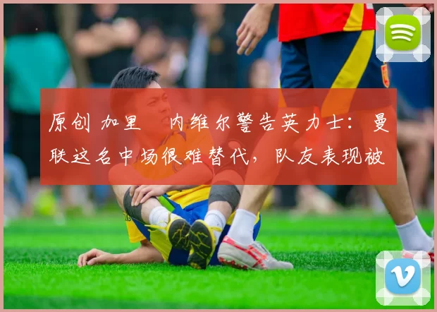 原创 加里・内维尔警告英力士：曼联这名中场很难替代，队友表现被赞 “离谱”