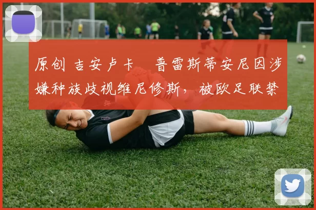 原创 吉安卢卡・普雷斯蒂安尼因涉嫌种族歧视维尼修斯，被欧足联禁赛