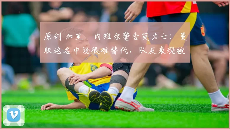 原创 加里・内维尔警告英力士：曼联这名中场很难替代，队友表现被赞 “离谱”