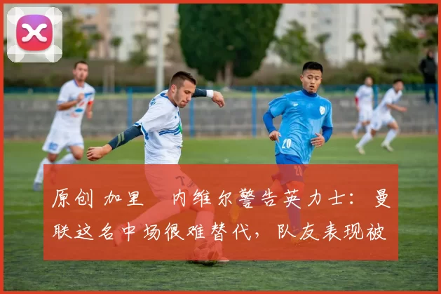 原创 加里・内维尔警告英力士:曼联这名中场很难替代,队友表现被赞 “离谱”