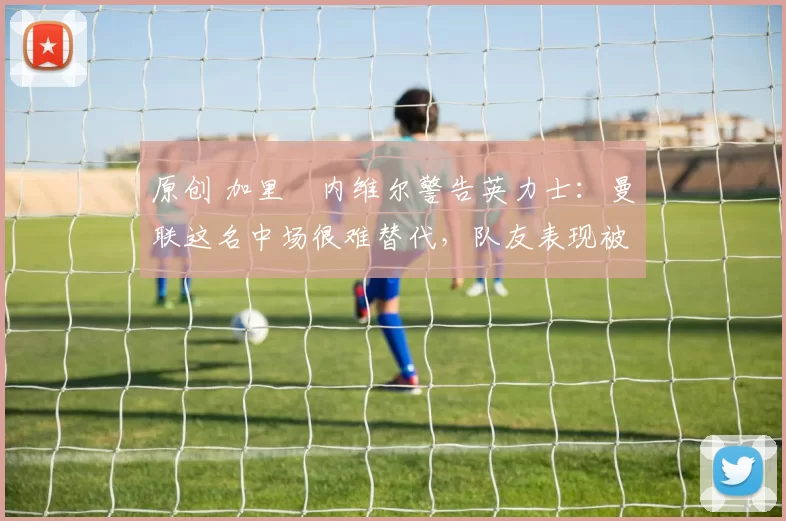 原创 加里・内维尔警告英力士：曼联这名中场很难替代，队友表现被赞 “离谱”