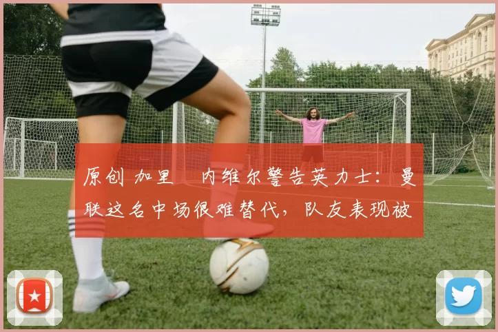 原创 加里・内维尔警告英力士：曼联这名中场很难替代，队友表现被赞 “离谱”