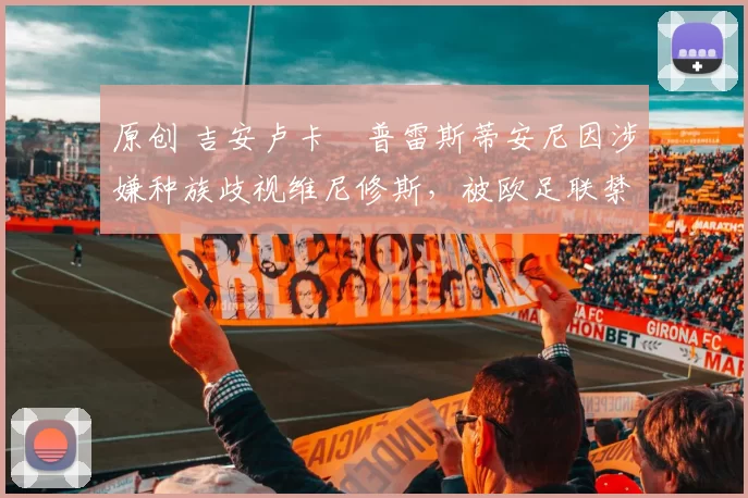 原创 吉安卢卡・普雷斯蒂安尼因涉嫌种族歧视维尼修斯,被欧足联禁赛