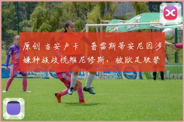 原创 吉安卢卡・普雷斯蒂安尼因涉嫌种族歧视维尼修斯，被欧足联禁赛