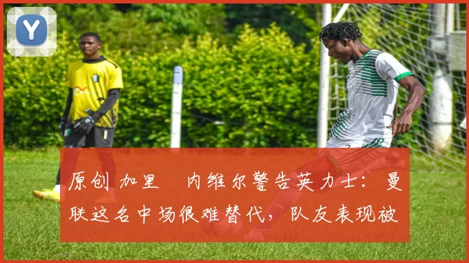 原创 加里・内维尔警告英力士:曼联这名中场很难替代,队友表现被赞 “离谱”