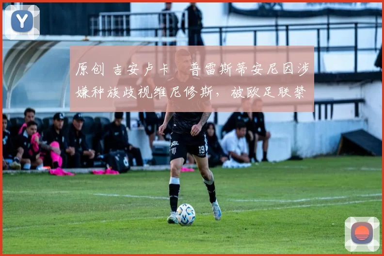 原创 吉安卢卡・普雷斯蒂安尼因涉嫌种族歧视维尼修斯，被欧足联禁赛