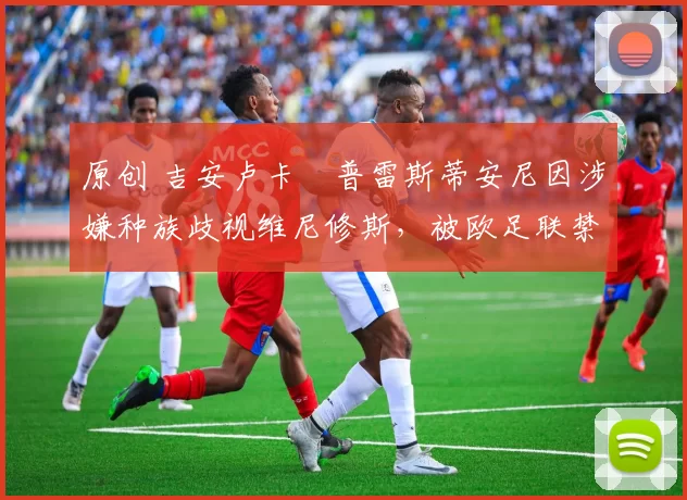 原创 吉安卢卡・普雷斯蒂安尼因涉嫌种族歧视维尼修斯，被欧足联禁赛