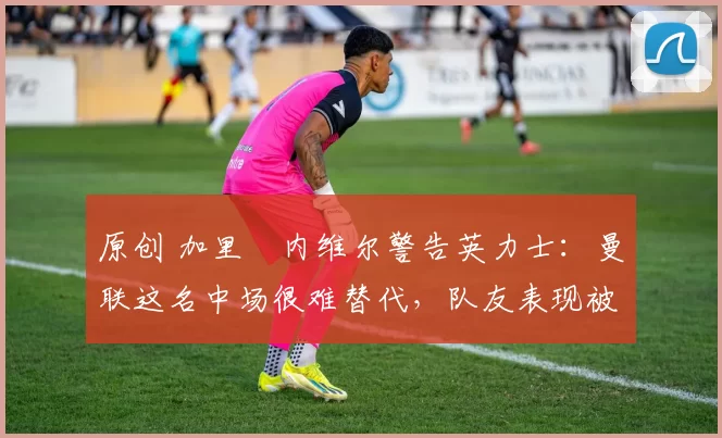 原创 加里・内维尔警告英力士：曼联这名中场很难替代，队友表现被赞 “离谱”