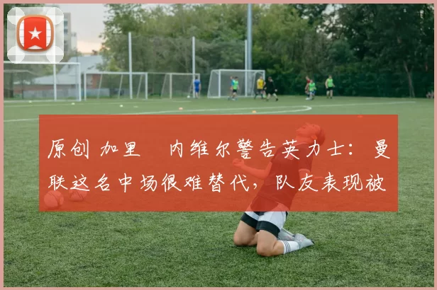 原创 加里・内维尔警告英力士：曼联这名中场很难替代，队友表现被赞 “离谱”