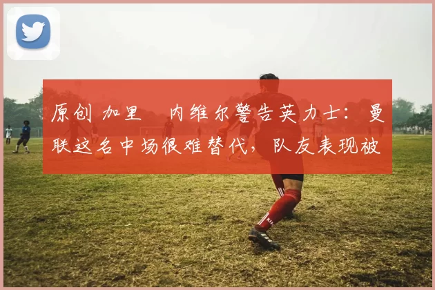 原创 加里・内维尔警告英力士：曼联这名中场很难替代，队友表现被赞 “离谱”