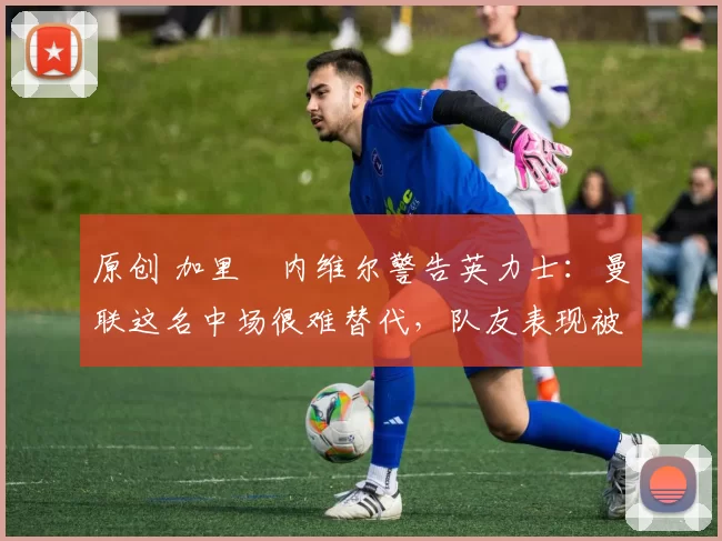 原创 加里・内维尔警告英力士：曼联这名中场很难替代，队友表现被赞 “离谱”