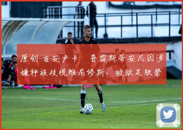 原创 吉安卢卡・普雷斯蒂安尼因涉嫌种族歧视维尼修斯，被欧足联禁赛