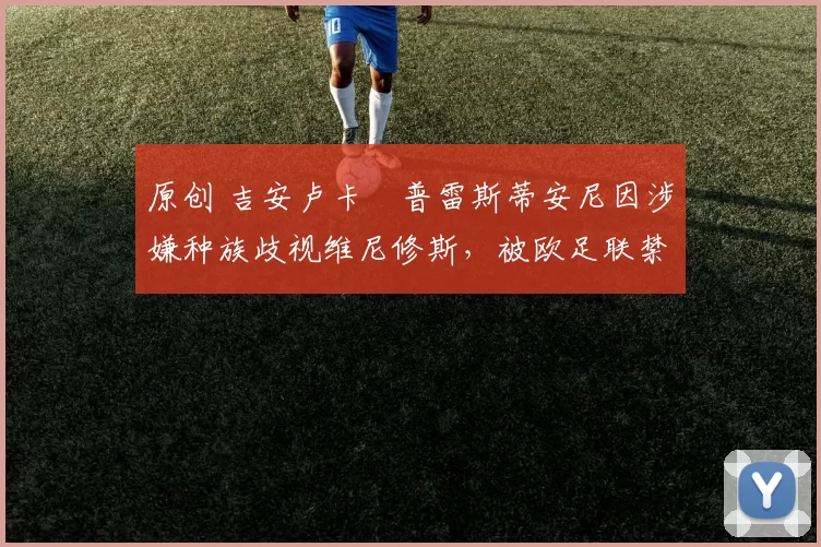 原创 吉安卢卡・普雷斯蒂安尼因涉嫌种族歧视维尼修斯，被欧足联禁赛