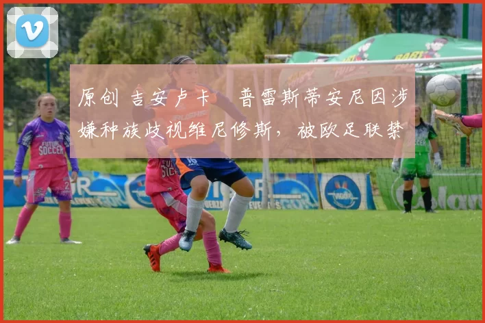 原创 吉安卢卡・普雷斯蒂安尼因涉嫌种族歧视维尼修斯,被欧足联禁赛