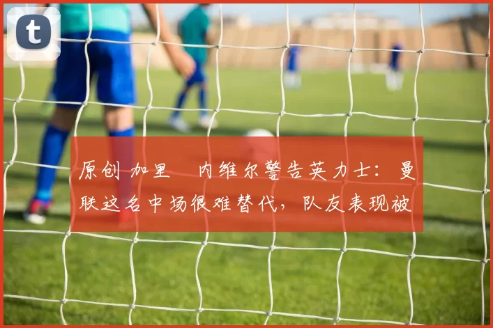 原创 加里・内维尔警告英力士：曼联这名中场很难替代，队友表现被赞 “离谱”