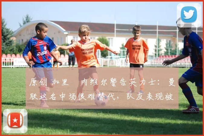 原创 加里・内维尔警告英力士：曼联这名中场很难替代，队友表现被赞 “离谱”