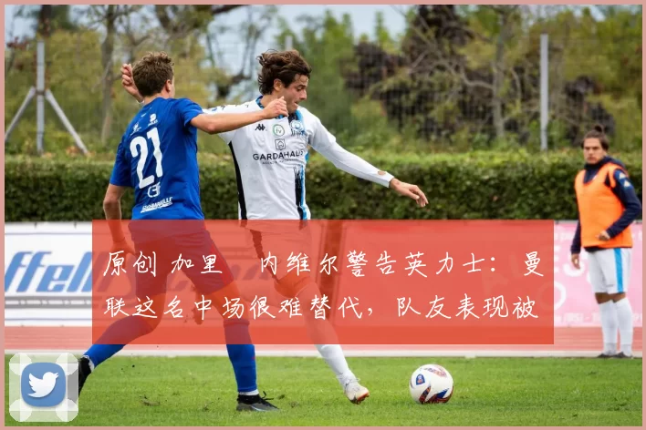 原创 加里・内维尔警告英力士：曼联这名中场很难替代，队友表现被赞 “离谱”