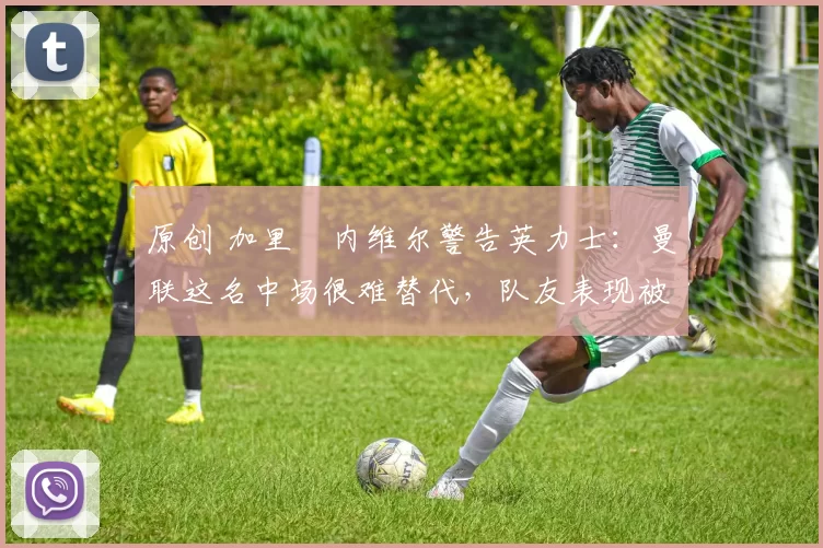 原创 加里・内维尔警告英力士：曼联这名中场很难替代，队友表现被赞 “离谱”
